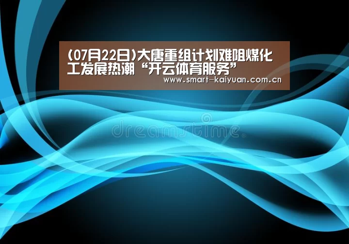 (07月22日)大唐重组计划难阻煤化工发展热潮“开云体育服务”(图1) 开元棋牌